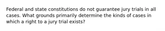 Federal and state constitutions do not guarantee jury trials in all cases. What grounds primarily determine the kinds of cases in which a right to a jury trial exists?