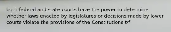 both federal and state courts have the power to determine whether laws enacted by legislatures or decisions made by lower courts violate the provisions of the Constitutions t/f