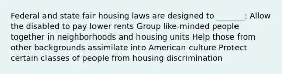 Federal and state fair housing laws are designed to _______: Allow the disabled to pay lower rents Group like-minded people together in neighborhoods and housing units Help those from other backgrounds assimilate into American culture Protect certain classes of people from housing discrimination