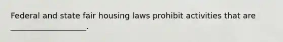 Federal and state fair housing laws prohibit activities that are ___________________.