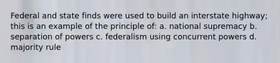 Federal and state finds were used to build an interstate highway; this is an example of the principle of: a. national supremacy b. separation of powers c. federalism using concurrent powers d. majority rule