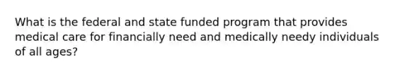 What is the federal and state funded program that provides medical care for financially need and medically needy individuals of all ages?