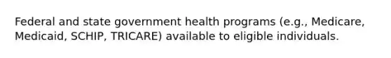 Federal and state government health programs (e.g., Medicare, Medicaid, SCHIP, TRICARE) available to eligible individuals.