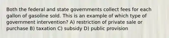 Both the federal and state governments collect fees for each gallon of gasoline sold. This is an example of which type of government intervention? A) restriction of private sale or purchase B) taxation C) subsidy D) public provision