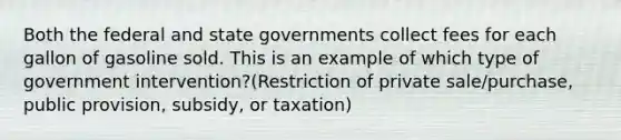 Both the federal and state governments collect fees for each gallon of gasoline sold. This is an example of which type of government intervention?(Restriction of private sale/purchase, public provision, subsidy, or taxation)