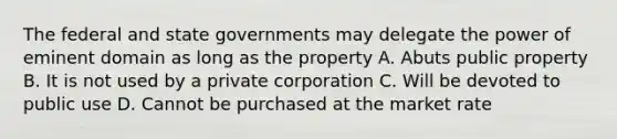 The federal and state governments may delegate the power of eminent domain as long as the property A. Abuts public property B. It is not used by a private corporation C. Will be devoted to public use D. Cannot be purchased at the market rate