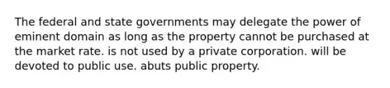 The federal and state governments may delegate the power of eminent domain as long as the property cannot be purchased at the market rate. is not used by a private corporation. will be devoted to public use. abuts public property.