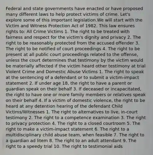 Federal and state governments have enacted or have proposed many different laws to help protect victims of crime. Let's explore some of this important legislation.We will start with the Victim and Witness Protection Act of 1982. This law ensures rights to: All Crime Victims 1. The right to be treated with fairness and respect for the victim's dignity and privacy 2. The right to be reasonably protected from the accused offender 3. The right to be notified of court proceedings 4. The right to be present at all public court proceedings related to the offense, unless the court determines that testimony by the victim would be materially affected if the victim heard other testimony at trial Violent Crime and Domestic Abuse Victims 1. The right to speak at the sentencing of a defendant or to submit a victim-impact statement 2. If under age 18, the right to have a parent or guardian speak on their behalf 3. If deceased or incapacitated, the right to have one or more family members or relatives speak on their behalf 4. If a victim of domestic violence, the right to be heard at any detention hearing of the defendant Child Victims/Witnesses 1. The right to alternatives to live, in-court testimony 2. The right to a competence examination 3. The right to privacy protection 4. The right to a closed courtroom 5. The right to make a victim-impact statement 6. The right to a multidisciplinary child abuse team, when feasible 7. The right to a guardian ad litem 8. The right to an adult attendant 9. The right to a speedy trial 10. The right to testimonial aids