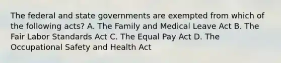 The federal and state governments are exempted from which of the following acts? A. The Family and Medical Leave Act B. The Fair Labor Standards Act C. The Equal Pay Act D. The Occupational Safety and Health Act