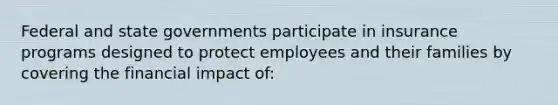 Federal and state governments participate in insurance programs designed to protect employees and their families by covering the financial impact of: