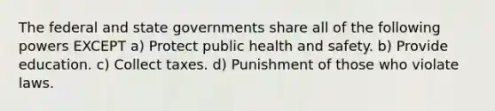 The federal and state governments share all of the following powers EXCEPT a) Protect public health and safety. b) Provide education. c) Collect taxes. d) Punishment of those who violate laws.