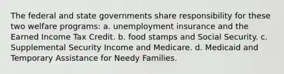 The federal and state governments share responsibility for these two welfare programs: a. unemployment insurance and the Earned Income Tax Credit. b. food stamps and Social Security. c. Supplemental Security Income and Medicare. d. Medicaid and Temporary Assistance for Needy Families.