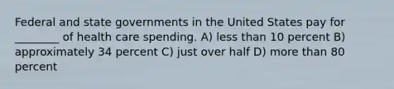 Federal and state governments in the United States pay for ________ of health care spending. A) <a href='https://www.questionai.com/knowledge/k7BtlYpAMX-less-than' class='anchor-knowledge'>less than</a> 10 percent B) approximately 34 percent C) just over half D) <a href='https://www.questionai.com/knowledge/keWHlEPx42-more-than' class='anchor-knowledge'>more than</a> 80 percent