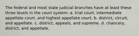 The federal and most state judicial branches have at least these three levels in the court system: a. trial court, intermediate appellate court, and highest appellate court. b. district, circuit, and appellate. c. district, appeals, and supreme. d. chancery, district, and appellate.