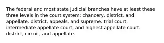 The federal and most state judicial branches have at least these three levels in the court system: chancery, district, and appellate. district, appeals, and supreme. trial court, intermediate appellate court, and highest appellate court. district, circuit, and appellate.