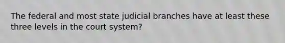 The federal and most state judicial branches have at least these three levels in the court system?