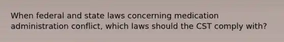 When federal and state laws concerning medication administration conflict, which laws should the CST comply with?