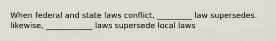 When federal and state laws conflict, _________ law supersedes. likewise, ____________ laws supersede local laws