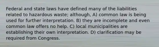 Federal and state laws have defined many of the liabilities related to hazardous waste; although, A) common law is being used for further interpretation. B) they are incomplete and even common law offers no help. C) local municipalities are establishing their own interpretation. D) clarification may be required from Congress.