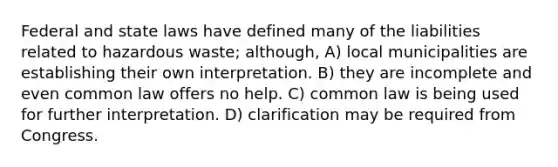 Federal and state laws have defined many of the liabilities related to hazardous waste; although, A) local municipalities are establishing their own interpretation. B) they are incomplete and even common law offers no help. C) common law is being used for further interpretation. D) clarification may be required from Congress.