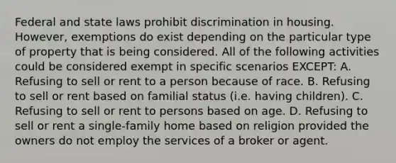 Federal and state laws prohibit discrimination in housing. However, exemptions do exist depending on the particular type of property that is being considered. All of the following activities could be considered exempt in specific scenarios EXCEPT: A. Refusing to sell or rent to a person because of race. B. Refusing to sell or rent based on familial status (i.e. having children). C. Refusing to sell or rent to persons based on age. D. Refusing to sell or rent a single-family home based on religion provided the owners do not employ the services of a broker or agent.