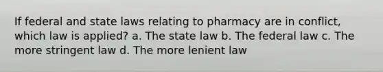 If federal and state laws relating to pharmacy are in conflict, which law is applied? a. The state law b. The federal law с. The more stringent law d. The more lenient law