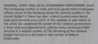 (FEDERAL, STATE, AND LOCAL GOVERNMENT EMPLOYMENT chart) The increasing number of state and local government employees reflects which of the following about the political system in the United States? A There has been a trend toward more liberal state governments since 1970. B The addition of new states to the union has weakened the power of the national government. C State and local governments provide many necessary public services in a federal system. D The shrinking of the national budget has led to a decrease in the number of federal employees.