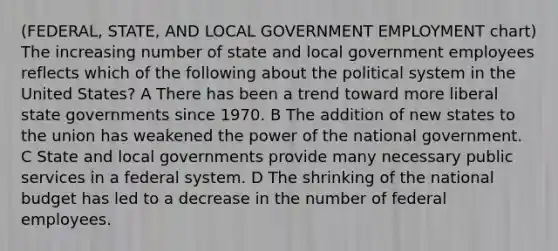 (FEDERAL, STATE, AND LOCAL GOVERNMENT EMPLOYMENT chart) The increasing number of state and local government employees reflects which of the following about the political system in the United States? A There has been a trend toward more liberal state governments since 1970. B The addition of new states to the union has weakened the power of the national government. C State and local governments provide many necessary public services in a federal system. D The shrinking of the national budget has led to a decrease in the number of federal employees.