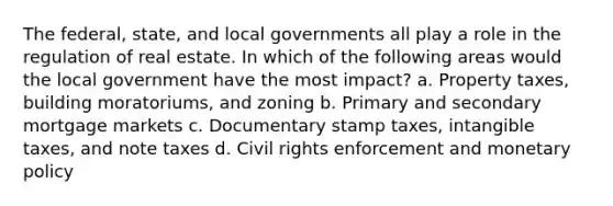 The federal, state, and local governments all play a role in the regulation of real estate. In which of the following areas would the local government have the most impact? a. Property taxes, building moratoriums, and zoning b. Primary and secondary mortgage markets c. Documentary stamp taxes, intangible taxes, and note taxes d. Civil rights enforcement and monetary policy