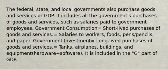 The federal, state, and local governments also purchase goods and services or GDP. It includes all the government's purchases of goods and services, such as salaries paid to government employees. Government Consumption= Short-lived purchases of goods and services.= Salaries to workers, foods, pens/pencils, and paper. Government Investment= Long-lived purchases of goods and services.= Tanks, airplanes, buildings, and equipment(hardware+software). It is included in the "G" part of GDP.