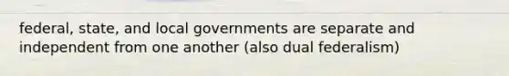 federal, state, and local governments are separate and independent from one another (also dual federalism)