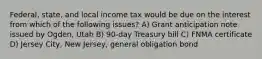 Federal, state, and local income tax would be due on the interest from which of the following issues? A) Grant anticipation note issued by Ogden, Utah B) 90-day Treasury bill C) FNMA certificate D) Jersey City, New Jersey, general obligation bond