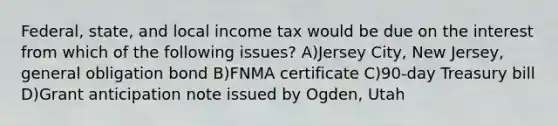 Federal, state, and local income tax would be due on the interest from which of the following issues? A)Jersey City, New Jersey, general obligation bond B)FNMA certificate C)90-day Treasury bill D)Grant anticipation note issued by Ogden, Utah