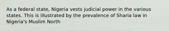 As a federal state, Nigeria vests judicial power in the various states. This is illustrated by the prevalence of Sharia law in Nigeria's Muslim North