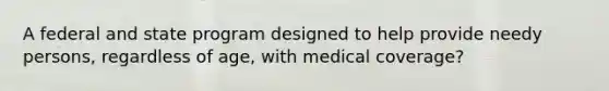 A federal and state program designed to help provide needy persons, regardless of age, with medical coverage?