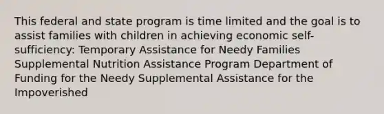 This federal and state program is time limited and the goal is to assist families with children in achieving economic self-sufficiency: Temporary Assistance for Needy Families Supplemental Nutrition Assistance Program Department of Funding for the Needy Supplemental Assistance for the Impoverished