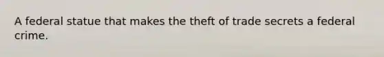 A federal statue that makes the theft of trade secrets a federal crime.