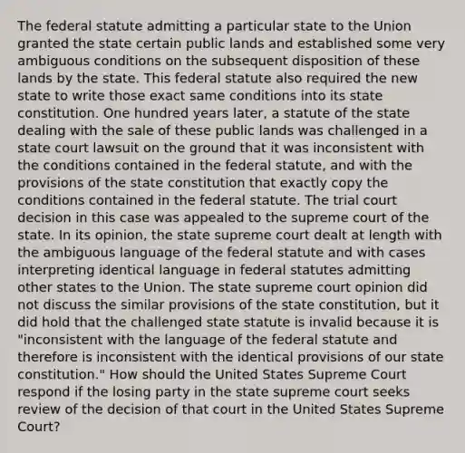 The federal statute admitting a particular state to the Union granted the state certain public lands and established some very ambiguous conditions on the subsequent disposition of these lands by the state. This federal statute also required the new state to write those exact same conditions into its state constitution. One hundred years later, a statute of the state dealing with the sale of these public lands was challenged in a state court lawsuit on the ground that it was inconsistent with the conditions contained in the federal statute, and with the provisions of the state constitution that exactly copy the conditions contained in the federal statute. The trial court decision in this case was appealed to the supreme court of the state. In its opinion, the state supreme court dealt at length with the ambiguous language of the federal statute and with cases interpreting identical language in federal statutes admitting other states to the Union. The state supreme court opinion did not discuss the similar provisions of the state constitution, but it did hold that the challenged state statute is invalid because it is "inconsistent with the language of the federal statute and therefore is inconsistent with the identical provisions of our state constitution." How should the United States Supreme Court respond if the losing party in the state supreme court seeks review of the decision of that court in the United States Supreme Court?