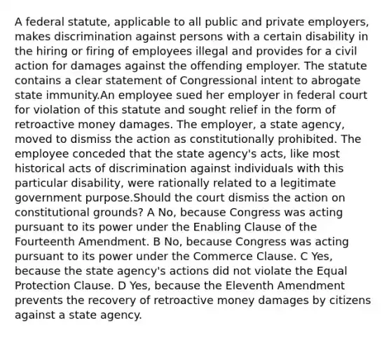 A federal statute, applicable to all public and private employers, makes discrimination against persons with a certain disability in the hiring or firing of employees illegal and provides for a civil action for damages against the offending employer. The statute contains a clear statement of Congressional intent to abrogate state immunity.An employee sued her employer in federal court for violation of this statute and sought relief in the form of retroactive money damages. The employer, a state agency, moved to dismiss the action as constitutionally prohibited. The employee conceded that the state agency's acts, like most historical acts of discrimination against individuals with this particular disability, were rationally related to a legitimate government purpose.Should the court dismiss the action on constitutional grounds? A No, because Congress was acting pursuant to its power under the Enabling Clause of the Fourteenth Amendment. B No, because Congress was acting pursuant to its power under the Commerce Clause. C Yes, because the state agency's actions did not violate the Equal Protection Clause. D Yes, because the Eleventh Amendment prevents the recovery of retroactive money damages by citizens against a state agency.