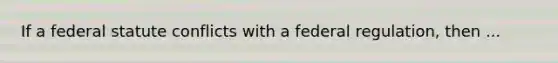 If a federal statute conflicts with a federal regulation, then ...