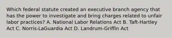 Which federal statute created an executive branch agency that has the power to investigate and bring charges related to unfair labor practices? A. National Labor Relations Act B. Taft-Hartley Act C. Norris-LaGuardia Act D. Landrum-Griffin Act