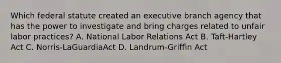 Which federal statute created an executive branch agency that has the power to investigate and bring charges related to unfair labor practices? A. National Labor Relations Act B. Taft-Hartley Act C. Norris-LaGuardiaAct D. Landrum-Griffin Act