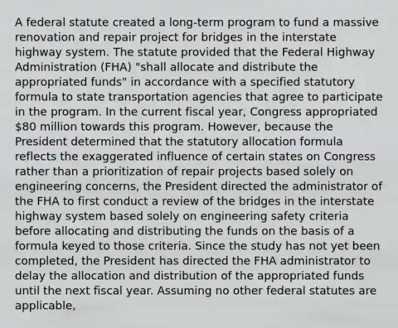 A federal statute created a long-term program to fund a massive renovation and repair project for bridges in the interstate highway system. The statute provided that the Federal Highway Administration (FHA) "shall allocate and distribute the appropriated funds" in accordance with a specified statutory formula to state transportation agencies that agree to participate in the program. In the current fiscal year, Congress appropriated 80 million towards this program. However, because the President determined that the statutory allocation formula reflects the exaggerated influence of certain states on Congress rather than a prioritization of repair projects based solely on engineering concerns, the President directed the administrator of the FHA to first conduct a review of the bridges in the interstate highway system based solely on engineering safety criteria before allocating and distributing the funds on the basis of a formula keyed to those criteria. Since the study has not yet been completed, the President has directed the FHA administrator to delay the allocation and distribution of the appropriated funds until the next fiscal year. Assuming no other federal statutes are applicable,