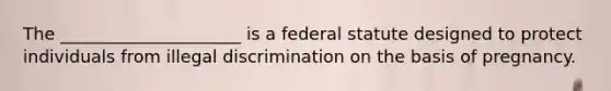 The _____________________ is a federal statute designed to protect individuals from illegal discrimination on the basis of pregnancy.