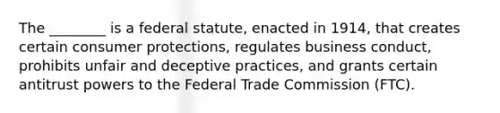 The ________ is a federal statute, enacted in 1914, that creates certain consumer protections, regulates business conduct, prohibits unfair and deceptive practices, and grants certain antitrust powers to the Federal Trade Commission (FTC).