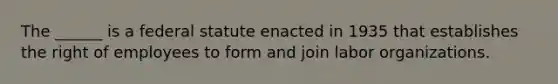 The ______ is a federal statute enacted in 1935 that establishes the right of employees to form and join labor organizations.