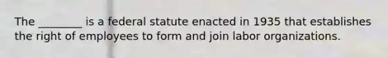 The ________ is a federal statute enacted in 1935 that establishes the right of employees to form and join labor organizations.