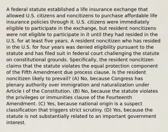 A federal statute established a life insurance exchange that allowed U.S. citizens and noncitizens to purchase affordable life insurance policies through it. U.S. citizens were immediately eligible to participate in the exchange, but resident noncitizens were not eligible to participate in it until they had resided in the U.S. for at least five years. A resident noncitizen who has resided in the U.S. for four years was denied eligibility pursuant to the statute and has filed suit in federal court challenging the statute on constitutional grounds. Specifically, the resident noncitizen claims that the statute violates the equal protection component of the Fifth Amendment due process clause. Is the resident noncitizen likely to prevail? (A) No, because Congress has plenary authority over immigration and naturalization under Article I of the Constitution. (B) No, because the statute violates the privileges or immunities clause of the Fourteenth Amendment. (C) Yes, because national origin is a suspect classification that triggers strict scrutiny. (D) Yes, because the statute is not substantially related to an important government interest.