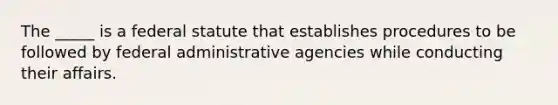 The​ _____ is a federal statute that establishes procedures to be followed by federal administrative agencies while conducting their affairs.