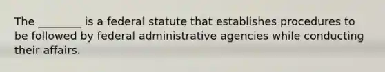 The ________ is a federal statute that establishes procedures to be followed by federal administrative agencies while conducting their affairs.